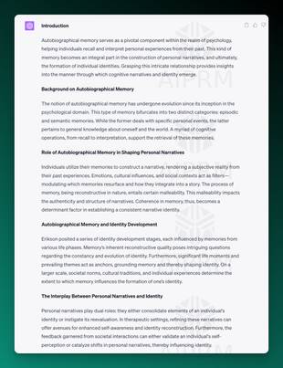 Screenshot output of AIPRM and ChatGPT for college essay:

Introduction

Autobiographical memory serves as a pivotal component within the realm of psychology, helping individuals recall and interpret personal experiences from their past. This kind of memory becomes an integral part in the construction of personal narratives, and ultimately, the formation of individual identities. Grasping this intricate relationship provides insights into the manner through which cognitive narratives and identity emerge.

Background on Autobiographical Memory

The notion of autobiographical memory has undergone evolution since its inception in the psychological domain. This type of memory bifurcates into two distinct categories: episodic and semantic memories. While the former deals with specific personal events, the latter pertains to general knowledge about oneself and the world. A myriad of cognitive operations, from recall to interpretation, support the retrieval of these memories.

Role of Autobiographical Memory in Shaping Personal Narratives

Individuals utilize their memories to construct a narrative, rendering a subjective reality from their past experiences. Emotions, cultural influences, and social contexts act as filters—modulating which memories resurface and how they integrate into a story. The process of memory, being reconstructive in nature, entails certain malleability. This malleability impacts the authenticity and structure of narratives. Coherence in memory, thus, becomes a determinant factor in establishing a consistent narrative identity.

Autobiographical Memory and Identity Development

Erikson posited a series of identity development stages, each influenced by memories from various life phases. Memory’s inherent reconstructive quality poses intriguing questions regarding the constancy and evolution of identity. Furthermore, significant life moments and prevailing themes act as anchors, grounding memory and thereby shaping identity. On a larger scale, societal norms, cultural traditions, and individual experiences determine the extent to which memory influences the formation of one’s identity.

The Interplay Between Personal Narratives and Identity

Personal narratives play dual roles: they either consolidate elements of an individual's identity or instigate its reevaluation. In therapeutic settings, refining these narratives can offer avenues for enhanced self-awareness and identity reconstruction. Furthermore, the feedback garnered from societal interactions can either validate an individual's self-perception or catalyze shifts in personal narratives, thereby influencing identity.