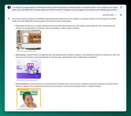 Screenshot of Bard Output:

Sure, here are some innovative and profitable restaurant business ideas that you can consider in a suburban location in the northeast of the United States with under $300,000 in startup capital and a minimal number of employees:

Food truck: A food truck is a mobile restaurant that can go where the customers are. This makes it a great option for a low-cost and low-risk startup. You can specialize in a particular cuisine or food type, or offer a variety of options.
Food truck restaurant business ideaOpens in a new window
www.forafinancial.com
Ghost kitchen: A ghost kitchen is a restaurant that only prepares food for delivery or takeout. This eliminates the need for a dining room, which can save you a lot of money on rent and overhead. You can also start a ghost kitchen with a smaller team of employees.
Ghost kitchen restaurant business ideaOpens in a new window
www.posist.com
Virtual restaurant: A virtual restaurant is a restaurant that only exists online. You can set up a website or app where customers can order food for delivery or takeout. This is a great way to test out a new concept or cuisine without having to invest in a physical location.
Virtual restaurant business ideaOpens in a new window
www.amazon.com
Healthy food restaurant: The demand for healthy food is growing, so this could be a good niche to target. You can offer a variety of healthy options, such as salads, wraps, and smoothies.
Healthy food restaurant business ideaOpens in a new window
howtostartanllc.com