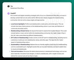 ChatGPT
As a content and digital marketing strategist with a focus on a Skateboard Shop Blog, we want to develop content that not only ranks well for SEO but also deeply engages the skateboarding community. Here are some unique angles and approaches:

Local Scene Spotlights: Profile local skateboarders, skate parks, and street spots. This can include interviews, history pieces on the skateboarding culture in your area, and features on community-led skate events.

Skateboarding Lifestyle Series: Go beyond the board to explore the broader lifestyle. This could include fashion, music, and art within the skateboarding community. You might create a 'Day in the Life' video series featuring different skateboarders.

DIY Culture in Skateboarding: Create a series on the DIY spirit in skateboarding, including how to customize or build your own skateboards, ramps, and other gear. This taps into the 'maker' aspect of skateboarding culture.

Sustainability in Skateboarding: Address the eco-friendly angle by exploring how skateboarding can be a sustainable sport. Highlight brands that use recycled materials, and teach readers how to recycle old skateboards.

Tech and Innovation: Showcase the latest advancements in skateboard technology, such as new deck materials, innovative truck designs, or electric skateboards, with in-depth reviews and behind-the-scenes looks at how they're made.
