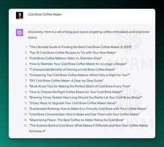 Screenshot of ChatGPT Output:

Cold Brew Coffee Maker
ChatGPT
Absolutely. Here is a set of blog post topics targeting coffee enthusiasts and cold brew lovers:

&quot;The Ultimate Guide to Finding the Best Cold Brew Coffee Maker in 2023&quot;
&quot;Top 10 Cold Brew Coffee Recipes to Try with Your New Maker&quot;
&quot;Cold Brew Coffee Makers: Glass vs. Stainless Steel&quot;
&quot;How to Maintain Your Cold Brew Coffee Maker for a Longer Lifespan&quot;
&quot;7 Unexpected Benefits of Owning a Cold Brew Coffee Maker&quot;
&quot;Comparing Top Cold Brew Coffee Makers: Which One is Right for You?&quot;
&quot;DIY Cold Brew Coffee Maker: A Step-by-Step Guide&quot;
&quot;Must-Know Tips for Making the Perfect Batch of Cold Brew Every Time&quot;
&quot;How to Choose the Right Coffee Beans for Your Cold Brew Maker&quot;
&quot;Brewing Times Tested: How Long Should You Really Let Your Cold Brew Steep?&quot;
&quot;3 Easy Ways to Upgrade Your Cold Brew Coffee Maker Setup&quot;
&quot;Sustainable Brewing: How to Make Eco-Friendly Cold Brew with Your Coffee Maker&quot;
&quot;Cold Brew Concentrates: How to Make and Use Them with Your Coffee Maker&quot;
&quot;Maximizing Flavor: The Best Coffee-to-Water Ratios for Cold Brew&quot;
&quot;The Science Behind Cold Brew: What Makes It Different and How Your Coffee Maker Achieves It&quot;