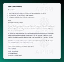 Email 1 (AIDA Framework)

Subject Lines:

Unlocking Premium Homes for Professionals Like [Recipient’s First Name].
Is [Recipient’s First Name] Ready for an Upgrade?
The Golden Opportunity to Find Your Dream Home.
Body:
Hello [Recipient’s First Name],

In today's bustling market, high-income professionals like yourself often seek more than just a home; they look for an embodiment of their success. How does the idea of an upgrade to your current residence sound?

At Golden Key Realty, we've had the privilege of assisting elite professionals in finding their perfect homes. Recent successes include aiding a top-tier physician in landing a scenic lakeside house and guiding an executive to an urban penthouse that's the talk of the town.

Would you be open to exploring some exclusive options tailored just for you? Let’s discuss and unlock doors that many don't even know exist.

Thank you for considering this golden opportunity.
Warm regards,

[Sales Rep Sign Off]
Golden Key Realty
[Company Contact Details]