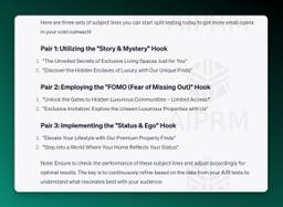 Here are three sets of subject lines you can start split testing today to get more email opens in your cold outreach!

Pair 1: Utilizing the &quot;Story &amp; Mystery&quot; Hook
&quot;The Unveiled Secrets of Exclusive Living Spaces Just for You&quot;
&quot;Discover the Hidden Enclaves of Luxury with Our Unique Finds&quot;
Pair 2: Employing the &quot;FOMO (Fear of Missing Out)&quot; Hook
&quot;Unlock the Gates to Hidden Luxurious Communities – Limited Access!&quot;
&quot;Exclusive Invitation: Explore the Unseen Luxurious Properties with Us&quot;
Pair 3: Implementing the &quot;Status &amp; Ego&quot; Hook
&quot;Elevate Your Lifestyle with Our Premium Property Finds&quot;
&quot;Step into a World Where Your Home Reflects Your Status&quot;
Note: Ensure to check the performance of these subject lines and adjust accordingly for optimal results. The key is to continuously refine based on the data from your A/B tests to understand what resonates best with your audience.