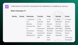 Alt Text: 

THREE MONTHS CONTENT CALENDAR FOR COMMERCIAL PLUMBING By Valentine

Week 1: December 1-7

Monday Tuesday Wednesday Thursday Friday Saturday Sunday
1. &quot;Leak Proof Your Business: Exclusive Tips for Commercial Plumbing Maintenance!&quot; 2. &quot;Cut Costs Not Corners: Smart Commercial Plumbing Investments That Pay Off!&quot; 3. &quot;The Silent Business Killer: Preventing Plumbing Disasters Before They Start!&quot; 4. &quot;Flow More Cash Into Your Business with These Commercial Plumbing Upgrades!&quot; 5. &quot;Sunday Savings: How Regular Plumbing Checks Can Reduce Your Com