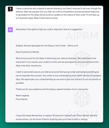 Screenshot of ChatGPT response to an email:

I have a customer who ordered a natural shampoo, but hasn't received it yet even though the delivery date has passed. Can you help me craft an empathetic and personalized response to apologize for the delay and provide an update on the status of their order? It will take up to 5 business days. Make it short and concise.
ChatGPT
Absolutely, I'd be glad to help you craft a response. Here is a suggestion:

Subject: Sincere Apologies for the Delay in Your Order – We're on it!

Dear [Customer's Name],

We are truly sorry for the delay in delivering your natural shampoo. We understand how important it is to receive your orders on time, and we apologize for any inconvenience this delay may have caused you.

I want to personally assure you that we are prioritizing your order and doing everything we can to expedite the process. Your order is now scheduled to arrive within the next 5 business days. We appreciate your understanding as we work to get your product to you as quickly as possible.

Thank you for your patience and for being a valued member of our community.

Warm regards,
[Your Name]

I hope this helps! Remember to replace &quot;[Customer's Name]&quot; and &quot;[Your Name]&quot; with the actual names. Let me know if there's anything else you'd like to add or change.