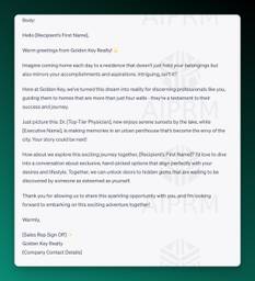 Body:

Hello [Recipient’s First Name],

Warm greetings from Golden Key Realty! 🌟

Imagine coming home each day to a residence that doesn’t just hold your belongings but also mirrors your accomplishments and aspirations. Intriguing, isn’t it?

Here at Golden Key, we’ve turned this dream into reality for discerning professionals like you, guiding them to homes that are more than just four walls - they’re a testament to their success and journey.

Just picture this: Dr. [Top-Tier Physician], now enjoys serene sunsets by the lake, while [Executive Name], is making memories in an urban penthouse that’s become the envy of the city. Your story could be next!

How about we explore this exciting journey together, [Recipient’s First Name]? I’d love to dive into a conversation about exclusive, hand-picked options that align perfectly with your desires and lifestyle. Together, we can unlock doors to hidden gems that are waiting to be discovered by someone as esteemed as yourself.

Thank you for allowing us to share this sparkling opportunity with you, and I’m looking forward to embarking on this exciting adventure together!

Warmly,

[Sales Rep Sign Off] ✨
Golden Key Realty
[Company Contact Details]