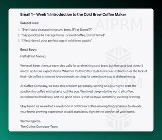 Screenshot of ChatGPT output:

Email 1 – Week 1: Introduction to the Cold Brew Coffee Maker
Subject lines:
&quot;Ever had a disappointing cold brew, [First Name]?&quot;
&quot;Say goodbye to average home-brewed coffee, [First Name]&quot;
&quot;[First Name], your perfect cup of cold brew awaits&quot;
Email Body:
Hello [First Name],

We've all been there; a warm day calls for a refreshing cold brew, but the taste just doesn't match up to our expectations. Whether it's the bitter taste from over-extraction or the lack of that rich coffee aroma we love so much, settling for a mediocre cup is disheartening.

At Coffee Company, we took this problem personally, setting on a journey to craft the solution for coffee enthusiasts just like you. We dived deep into the world of coffee, experimented tirelessly, and the good news is that we have something exciting brewing.

Stay tuned as we unfold a revolution in cold brew coffee making that promises to elevate your home brewing experience to café standards, right in the comfort of your home.

Warm regards,
The Coffee Company Team