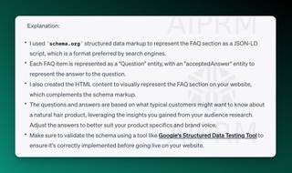 Screenshot of ChatGPT output around FAQ explanations:

Explanation:

I used schema.org structured data markup to represent the FAQ section as a JSON-LD script, which is a format preferred by search engines.
Each FAQ item is represented as a &quot;Question&quot; entity, with an &quot;acceptedAnswer&quot; entity to represent the answer to the question.
I also created the HTML content to visually represent the FAQ section on your website, which complements the schema markup.
The questions and answers are based on what typical customers might want to know about a natural hair product, leveraging the insights you gained from your audience research. Adjust the answers to better suit your product specifics and brand voice.
Make sure to validate the schema using a tool like Google's Structured Data Testing Tool to ensure it's correctly implemented before going live on your website.