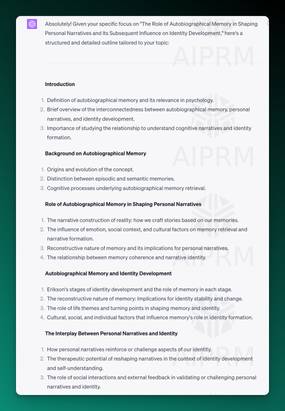 AIPRM ChatGPT output screenshot with the following text:

Absolutely! Given your specific focus on &quot;The Role of Autobiographical Memory in Shaping Personal Narratives and Its Subsequent Influence on Identity Development,&quot; here's a structured and detailed outline tailored to your topic:

Introduction

Definition of autobiographical memory and its relevance in psychology.
Brief overview of the interconnectedness between autobiographical memory, personal narratives, and identity development.
Importance of studying the relationship to understand cognitive narratives and identity formation.
Background on Autobiographical Memory

Origins and evolution of the concept.
Distinction between episodic and semantic memories.
Cognitive processes underlying autobiographical memory retrieval.
Role of Autobiographical Memory in Shaping Personal Narratives

The narrative construction of reality: how we craft stories based on our memories.
The influence of emotion, social context, and cultural factors on memory retrieval and narrative formation.
Reconstructive nature of memory and its implications for personal narratives.
The relationship between memory coherence and narrative identity.
Autobiographical Memory and Identity Development

Erikson's stages of identity development and the role of memory in each stage.
The reconstructive nature of memory: Implications for identity stability and change.
The role of life themes and turning points in shaping memory and identity.
Cultural, social, and individual factors that influence memory's role in identity formation.
The Interplay Between Personal Narratives and Identity

How personal narratives reinforce or challenge aspects of our identity.
The therapeutic potential of reshaping narratives in the context of identity development and self-understanding.
The role of social interactions and external feedback in validating or challenging personal narratives and identity.