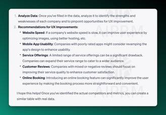 AIPRM Screenshot of ChatGPT Analysis:

Analyze Data: Once you've filled in the data, analyze it to identify the strengths and weaknesses of each company and to pinpoint opportunities for UX improvement.

Recommendations for UX Improvements:

Website Speed: If a company's website speed is slow, it can improve user experience by optimizing images, using better hosting, etc.
Mobile App Usability: Companies with poorly rated apps might consider revamping the app's design to enhance usability.
Service Offerings: A limited range of service offerings can be a significant drawback. Companies can expand their service range to cater to a wider audience.
Customer Reviews: Companies with mixed or negative reviews should focus on improving their service quality to enhance customer satisfaction.
Online Booking: Introducing an online booking feature can significantly improve the user experience by making the booking process more straightforward and convenient.
I hope this helps! Once you've identified the actual competitors and metrics, you can create a similar table with real data.