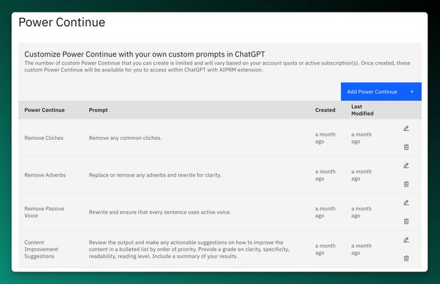 AIPRM Screenshot of the Power Continue Feature:

Power Continue
Customize Power Continue with your own custom prompts in ChatGPT
The number of custom Power Continue that you can create is limited and will vary based on your account quota or active subscription(s). Once created, these custom Power Continue will be available for you to access within ChatGPT with AIPRM extension.

Add Power Continue
Power Continue
Prompt
Created
Last Modified
Remove Cliches	Remove any common cliches.	a month ago	a month ago	
Edit Delete
Remove Adverbs	Replace or remove any adverbs and rewrite for clarity.	a month ago	a month ago	
Edit Delete
Remove Passive Voice	Rewrite and ensure that every sentence uses active voice.	a month ago	a month ago	
Edit Delete
Content Improvement Suggestions	Review the output and make any actionable suggestions on how to improve the content in a bulleted list by order of priority. Provide a grade on clarity, specificity, readability, reading level. Include a summary of your results.