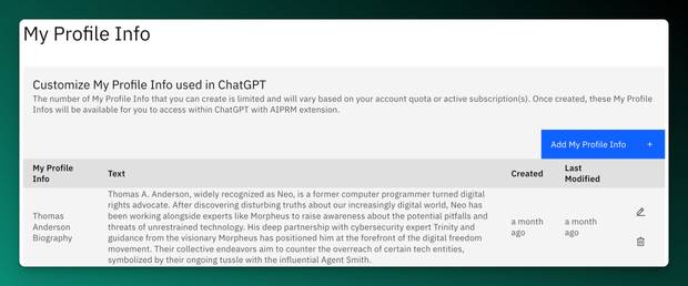 Screenshot of AIPRM's Custom Profile with an example from the matrix:

My Profile Info
Customize My Profile Info used in ChatGPT
The number of My Profile Info that you can create is limited and will vary based on your account quota or active subscription(s). Once created, these My Profile Infos will be available for you to access within ChatGPT with AIPRM extension.

Add My Profile Info
My Profile Info
Text
Created
Last Modified
Thomas Anderson Biography	Thomas A. Anderson, widely recognized as Neo, is a former computer programmer turned digital rights advocate. After discovering disturbing truths about our increasingly digital world, Neo has been working alongside experts like Morpheus to raise awareness about the potential pitfalls and threats of unrestrained technology. His deep partnership with cybersecurity expert Trinity and guidance from the visionary Morpheus has positioned him at the forefront of the digital freedom movement. Their collective endeavors aim to counter the overreach of certain tech entities, symbolized by their ongoing tussle with the influential Agent Smith.
