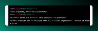 Screenshot of HTML FAQ:

<div class=&quot;faq-section&quot;&gt;
<h2&gt;Frequently Asked Questions</h2&gt;
<div class=&quot;faq-item&quot;&gt;
<h3&gt;What makes our natural hair products unique?</h3&gt;
<p&gt;Our products are formulated with all-natural ingredients, devoid of harmful chemicals and preservatives commonly found in hair care products. We prioritize sustainability and eco-friendliness, ensuring each product nurtures your hair and the environment alike.</p&gt;
</div&gt;