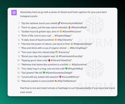 Screenshot of ChatGPT output for a prompt on social media posts:

Absolutely, here we go with a series of vibrant and fresh captions for your juice bar's Instagram posts:

&quot;Sip the rainbow, boost your shield! 🌈 #ImmunityInABottle&quot;
&quot;Farm-to-glass, just the way nature intended. 🍊 #RawAndReal&quot;
&quot;Golden hours &amp; golden sips, dive in! 🌞 #GlowWithJuices&quot;
&quot;Elixir of life, now in your cup! 💫 #OrganicMagic&quot;
&quot;A daily dose of liquid sunshine! 🌞 #SipVibrantly&quot;
&quot;Harness the power of nature, one sip at a time! 🌿 #NatureInAGlass&quot;
&quot;Rise and shine with a cup of organic divine! 🌟 #MorningMagic&quot;
&quot;Turn your days into vibrant play! 🎉 #JuiceJoy&quot;
&quot;Boost your day, the organic way! 🌿 #FreshnessInEverySip&quot;
&quot;Sipping good vibes only! 🍓 #VibrantVibesOnly&quot;
&quot;Wellness that tastes like sunshine in a bottle! ☀️ #SipSunshine&quot;
&quot;Your daily hug in a mug, now served cold! 💚 #HugInAMug&quot;
&quot;Got greens? We do! 💚 #GreenGoodnessDelight&quot;
&quot;Juiced with joy, fueled with passion! 💖 #JuicedWithJoy&quot;
&quot;Nature’s palette in every bottle! 🎨 #SipTheRainbow&quot;
Feel free to mix and match emojis or hashtags to suit the personality of your juice bar brand even more!