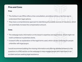 AIPRM Screenshot of ChatGPT Analysis:

Pros and Cons:
Pros:

The Ashburn Law Office offers a free consultation, providing victims a risk-free way to understand their legal options.
They have a comprehensive approach to identifying all possible sources of insurance, which can potentially increase the compensation amount.
Cons:

The webpage lacks information on the lawyer's expertise and experience, which might not instill confidence in potential clients.
It doesn't offer an explanation of the legal terms used, which can be confusing for people unfamiliar with legal jargon.
I would recommend adding the missing information and offering detailed answers to the questions in a FAQ section on the webpage to help engage people who have been in an accident and are seeking legal assistance.