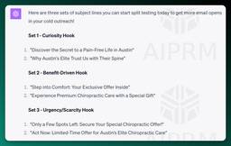 Here are three sets of subject lines you can start split testing today to get more email opens in your cold outreach!

Set 1 - Curiosity Hook

&quot;Discover the Secret to a Pain-Free Life in Austin&quot;
&quot;Why Austin's Elite Trust Us with Their Spine&quot;
Set 2 - Benefit-Driven Hook

&quot;Step into Comfort: Your Exclusive Offer Inside&quot;
&quot;Experience Premium Chiropractic Care with a Special Gift&quot;
Set 3 - Urgency/Scarcity Hook

&quot;Only a Few Spots Left: Secure Your Special Chiropractic Offer!&quot;
&quot;Act Now: Limited-Time Offer for Austin’s Elite Chiropractic Care&quot;