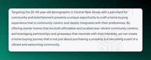 Screenshot of ChatGPT for target audiences:

Targeting the 25-40 year old demographic in Central New Jersey with a penchant for community and entertainment presents a unique opportunity to craft a home buying experience that is community-centric and deeply integrated with their preferences. By offering starter homes that are both affordable and located near vibrant community centers, and leveraging partnerships and giveaways that resonate with their interests, we can create a home buying journey that is not just about purchasing a property but becoming a part of a vibrant and welcoming community.