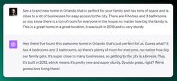 See a brand new home in Orlando that is perfect for your family and has tons of space and is close to a lot of businesses for easy access to the city. There are 4 homes and 3 bathrooms so you know there is a ton of room for everyone in the house no matter how big the family is. This is a great home in a great location, it was built in 2013 and is very sturdy.


ChatGPT
Hey there! I've found this awesome home in Orlando that's just perfect for us. Guess what? It has 4 bedrooms and 3 bathrooms, so there's plenty of room for everyone, no matter how big our family gets. It's super close to many businesses, so getting to the city is a breeze. Plus, it's built in 2013, which means it's pretty new and super sturdy. Sounds great, right? We're gonna love living there!