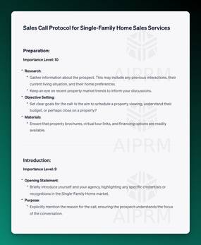AIRPM Prompt Sales Call Protocols Output:

Sales Call Protocol for Single-Family Home Sales Services
Preparation:
Importance Level: 10

Research:

Gather information about the prospect. This may include any previous interactions, their current living situation, and their home preferences.
Keep an eye on recent property market trends to inform your discussions.
Objective Setting:

Set clear goals for the call: Is the aim to schedule a property viewing, understand their budget, or perhaps close on a property?
Materials:

Ensure that property brochures, virtual tour links, and financing options are readily available.
Introduction:
Importance Level: 9

Opening Statement:
Briefly introduce yourself and your agency, highlighting any specific credentials or recognitions in the Single-Family Home market.
Purpose:
Explicitly mention the reason for the call, ensuring the prospect understands the focus of the conversation.