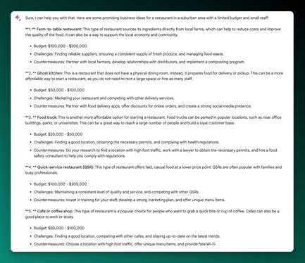 Screenshot of Bard Output:

Sure, I can help you with that. Here are some promising business ideas for a restaurant in a suburban area with a limited budget and small staff:

**1. ** Farm-to-table restaurant: This type of restaurant sources its ingredients directly from local farms, which can help to reduce costs and improve the quality of the food. It can also be a way to support the local economy and community.

Budget: $100,000 - $200,000
Challenges: Finding reliable suppliers, ensuring a consistent supply of fresh produce, and managing food waste.
Countermeasures: Partner with local farmers, develop relationships with distributors, and implement a composting program.
**2. ** Ghost kitchen: This is a restaurant that does not have a physical dining room. Instead, it prepares food for delivery or pickup. This can be a more affordable way to start a restaurant, as you do not need to rent a large space or hire as many staff.

Budget: $50,000 - $100,000
Challenges: Marketing your restaurant and competing with other delivery services.
Countermeasures: Partner with food delivery apps, offer discounts for online orders, and create a strong social media presence.
**3. ** Food truck: This is another more affordable option for starting a restaurant. Food trucks can be parked in popular locations, such as near office buildings, parks, or universities. This can be a great way to reach a large number of people and build a loyal customer base.

Budget: $20,000 - $50,000
Challenges: Finding a good location, obtaining the necessary permits, and complying with health regulations.
Countermeasures: Do your research to find a location with high foot traffic, work with a lawyer to obtain the necessary permits, and hire a food safety consultant to help you comply with regulations.
**4. ** Quick-service restaurant (QSR): This type of restaurant offers fast, casual food at a lower price point. QSRs are often popular with families and busy professionals.

Budget: $100,000 - $200,000
Challenges: Maintaining a consistent level of quality and service, and competing with other QSRs.
Countermeasures: Invest in training for your staff, develop a strong marketing plan, and offer unique menu items.
**5. ** Cafe or coffee shop: This type of restaurant is a popular choice for people who want to grab a quick bite or cup of coffee. Cafes can also be a good place to work or study.

Budget: $50,000 - $100,000
Challenges: Finding a good location, competing with other cafes, and staying up-to-date on the latest trends.
Countermeasures: Choose a location with high foot traffic, offer unique menu items, and provide free Wi-Fi.
These are just a few ideas for starting a restaurant in a suburban area with a limited budget and small staff. The best option for you will depend on your specific circumstances and goals.