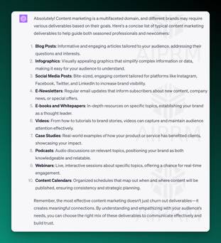 Written content from screenshot of ChatGPT: Absolutely! Content marketing is a multifaceted domain, and different brands may require various deliverables based on their goals. Here's a concise list of typical content marketing deliverables to help guide both seasoned professionals and newcomers:

Blog Posts: Informative and engaging articles tailored to your audience, addressing their questions and interests.

Infographics: Visually appealing graphics that simplify complex information or data, making it easy for your audience to understand.

Social Media Posts: Bite-sized, engaging content tailored for platforms like Instagram, Facebook, Twitter, and LinkedIn to increase brand visibility.

E-Newsletters: Regular email updates that inform subscribers about new content, company news, or special offers.

E-books and Whitepapers: In-depth resources on specific topics, establishing your brand as a thought leader.

Videos: From how-to tutorials to brand stories, videos can capture and maintain audience attention effectively.

Case Studies: Real-world examples of how your product or service has benefited clients, showcasing your impact.

Podcasts: Audio discussions on relevant topics, positioning your brand as both knowledgeable and relatable.

Webinars: Live, interactive sessions about specific topics, offering a chance for real-time engagement.

Content Calendars: Organized schedules that map out when and where content will be published, ensuring consistency and strategic planning.

Remember, the most effective content marketing doesn't just churn out deliverables—it creates meaningful connections. By understanding and empathizing with your audience's needs, you can choose the right mix of these deliverables to communicate effectively and build trust.