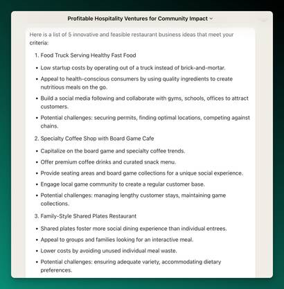Screenshot of Claude Output:

 Here is a list of 5 innovative and feasible restaurant business ideas that meet your criteria:

1. Food Truck Serving Healthy Fast Food

- Low startup costs by operating out of a truck instead of brick-and-mortar.
- Appeal to health-conscious consumers by using quality ingredients to create nutritious meals on the go.
- Build a social media following and collaborate with gyms, schools, offices to attract customers. 
- Potential challenges: securing permits, finding optimal locations, competing against chains.

2. Specialty Coffee Shop with Board Game Cafe

- Capitalize on the board game and specialty coffee trends. 
- Offer premium coffee drinks and curated snack menu.
- Provide seating areas and board game collections for a unique social experience.
- Engage local game community to create a regular customer base.
- Potential challenges: managing lengthy customer stays, maintaining game collections.

3. Family-Style Shared Plates Restaurant

- Shared plates foster more social dining experience than individual entrees.
- Appeal to groups and families looking for an interactive meal.
- Lower costs by avoiding unused individual meal waste.
- Potential challenges: ensuring adequate variety, accommodating dietary preferences.

4. Weekend Brunch Cafe

- Take advantage of brunch growth in popularity.
- Lower rents by only operating on weekend mornings/early afternoons.
- Create signature brunch cocktails and Instagrammable menu items.
- Potential challenges: shorter opening hours, recruiting weekend-only staff.

5. Automated Kiosk for Healthy Vending

- Offer convenient access to nutritious snacks and meals via self-service kiosks.
- Place kiosks in high-traffic spaces like offices, campuses, gyms.  
- Lower labor costs via automation, targeted to grab-and-go consumers.
- Potential challenges: technical issues, restocking, standing out from competition.

Let me know if you would like me to expand on any of these ideas or provide additional options. I'm happy to tailor these recommendations to your specific business goals and constraints.