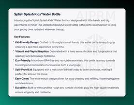ChatGPT screenshot of output for a water bottle product description:

Splish Splash Kids’ Water Bottle
Introducing the Splish Splash Kids’ Water Bottle – designed with little hands and big adventures in mind! This vibrant and playful water bottle is the perfect companion to keep your young ones hydrated wherever they go.

Key Features:
Kid-Friendly Design: Crafted to fit snugly in small hands, this water bottle is easy to grip, ensuring a spill-free experience every time.
Vibrant and Playful Graphics: Decorated with a lively array of colors and fun graphics that spark joy and encourage hydration.
Eco-Friendly: Made from BPA-free and recyclable materials, this bottle is a step towards fostering environmental consciousness from a young age.
Spill-Proof Lid: Equipped with a leak-proof lid that's easy to open and close, making it perfect for kids on the move.
Easy-Clean: The wide-mouth design allows for easy cleaning and refilling, fostering hygiene and cleanliness.
Durability: Built to withstand the rough and tumble of child’s play, the high-quality materials ensure longevity and resilience.