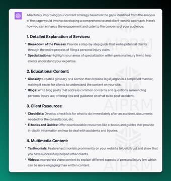 AIPRM Screenshot of ChatGPT Analysis:

Absolutely, improving your content strategy based on the gaps identified from the analysis of the page would involve developing a comprehensive and client-centric approach. Here’s how you can enhance the engagement and cater to the concerns of your audience:

1. Detailed Explanation of Services:
Breakdown of the Process: Provide a step-by-step guide that walks potential clients through the entire process of filing a personal injury claim.
Specializations: Highlight your areas of specialization within personal injury law to help clients understand your expertise.
2. Educational Content:
Glossary: Create a glossary or a section that explains legal jargon in a simplified manner, making it easier for clients to understand the content on your site.
Blogs: Write blog posts that address common concerns and questions surrounding personal injury law, offering tips and guidance on what to do post-accident.
3. Client Resources:
Checklists: Develop checklists for what to do immediately after an accident, documents needed for the consultation, etc.
E-books and Guides: Offer downloadable resources like e-books and guides that provide in-depth information on how to deal with accidents and injuries.
4. Multimedia Content:
Testimonials: Feature testimonials prominently on your website to build trust and show that you have successfully helped other clients.
Videos: Incorporate video content to explain different aspects of personal injury law, which can be more engaging than written content.
