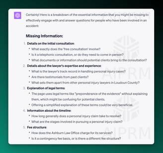 AIPRM Screenshot of ChatGPT Analysis:

Missing Information:
Details on the initial consultation:

What exactly does the 'free consultation' involve?
Is it a telephonic consultation, or do they need to come in person?
What documents or information should potential clients bring to the consultation?
Details about the lawyer's expertise and experience:

What is the lawyer's track record in handling personal injury cases?
Are there testimonials from past clients?
What sets them apart from other personal injury lawyers in Loudoun County?
Explanation of legal terms:

The page uses legal terms like &quot;preponderance of the evidence&quot; without explaining them, which might be confusing for potential clients.
Offering a simplified explanation of these terms could be very beneficial.
Information about the timeline:

How long generally does a personal injury claim take to resolve?
What are the stages involved in pursuing a personal injury claim?
Fee structure:

How does the Ashburn Law Office charge for its services?
Is it a contingency fee basis, or is there a different fee structure?
