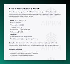 Screenshot of AIPRM ChatGPT Output:

1. Farm-to-Table Fast Casual Restaurant
Innovation: Local, organic, and fast. This business concept combines the speed and convenience of fast-casual dining with the ethical sourcing and high-quality ingredients typically found in a farm-to-table setting.

Budget: $80,000-$120,000
Lease: $20,000
Renovation: $30,000
Staffing: $20,000
Ingredients &amp; Supplies: $10,000
Marketing: $10,000
Challenges:
Seasonal availability of ingredients
Initial partnership building with local farmers
Examples: Chipotle has shown the fast-casual model to be highly successful, and restaurants like Tender Greens have successfully integrated farm-to-table practices.

Mitigation Strategies:

A rotational menu based on seasonal availability
Establish backup supplier arrangements
