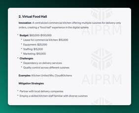 Screenshot of AIPRM ChatGPT Output:

2. Virtual Food Hall
Innovation: A centralized commercial kitchen offering multiple cuisines for delivery-only orders, creating a &quot;food hall&quot; experience in the digital sphere.

Budget: $60,000-$100,000
Lease for commercial kitchen: $15,000
Equipment: $25,000
Staffing: $15,000
Marketing: $10,000
Challenges:
Dependency on delivery services
Quality control across different cuisines
Examples: Kitchen United Mix, CloudKitchens

Mitigation Strategies:

Partner with local delivery companies
Employ a skilled kitchen staff familiar with diverse cuisines