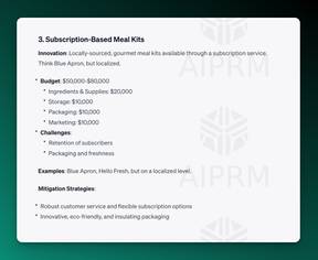 Screenshot of AIPRM ChatGPT Output:

3. Subscription-Based Meal Kits
Innovation: Locally-sourced, gourmet meal kits available through a subscription service. Think Blue Apron, but localized.

Budget: $50,000-$80,000
Ingredients &amp; Supplies: $20,000
Storage: $10,000
Packaging: $10,000
Marketing: $10,000
Challenges:
Retention of subscribers
Packaging and freshness
Examples: Blue Apron, Hello Fresh, but on a localized level.

Mitigation Strategies:

Robust customer service and flexible subscription options
Innovative, eco-friendly, and insulating packaging

