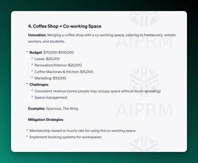 Screenshot of AIPRM ChatGPT Output:

4. Coffee Shop + Co-working Space
Innovation: Merging a coffee shop with a co-working space, catering to freelancers, remote workers, and students.

Budget: $70,000-$100,000
Lease: $20,000
Renovation/Interior: $25,000
Coffee Machines &amp; Kitchen: $15,000
Marketing: $10,000
Challenges:
Consistent revenue (some people may occupy space without much spending)
Space management
Examples: Spacious, The Wing

Mitigation Strategies:

Membership-based or hourly rate for using the co-working space
Implement booking systems for workspaces
