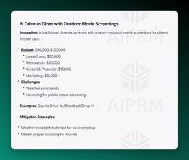 Screenshot of AIPRM ChatGPT Output:

5. Drive-In Diner with Outdoor Movie Screenings
Innovation: A traditional diner experience with a twist—outdoor movie screenings for diners in their cars.

Budget: $90,000-$130,000
Lease/Land: $30,000
Renovation: $20,000
Screen &amp; Projector: $15,000
Marketing: $15,000
Challenges:
Weather constraints
Licensing for public movie screening
Examples: Coyote Drive-In, Showboat Drive-In

Mitigation Strategies:

Weather-resistant materials for outdoor setup
Obtain proper licensing for movies
