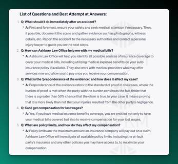 AIPRM Screenshot of ChatGPT Analysis:

List of Questions and Best Attempt at Answers:
Q: What should I do immediately after an accident?

A: First and foremost, ensure your safety and seek medical attention if necessary. Then, if possible, document the scene and gather evidence such as photographs, witness details, etc. Report the accident to the necessary authorities and contact a personal injury lawyer to guide you on the next steps.
Q: How can Ashburn Law Office help me with my medical bills?

A: Ashburn Law Office will help you identify all possible sources of insurance coverage to cover your medical bills, including utilizing medical expense benefits on your auto insurance policy if available. They also work with medical providers who may offer services now and allow you to pay once you receive your compensation.
Q: What is the 'preponderance of the evidence,' and how does it affect my case?

A: Preponderance of the evidence refers to the standard of proof in civil cases, where the burden of proof is met when the party with the burden convinces the fact finder that there is a greater than 50% chance that the claim is true. In your case, it means proving that it is more likely than not that your injuries resulted from the other party's negligence.
Q: Can I get compensation for lost wages?

A: Yes, if you have medical expense benefits coverage, you are entitled not only to have your medical bills covered but also to receive compensation for your lost wages.
Q: What are policy limits, and how do they affect my compensation?

A: Policy limits are the maximum amount an insurance company will pay out on a claim. Ashburn Law Office will investigate all available policy limits, including the at-fault party's insurance and any other policies you may have access to, to maximize your compensation.

