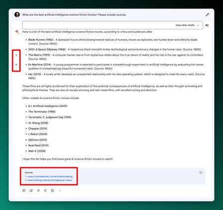 Screenshot of Google's Bard showing citing sources in output:

What are the best artificial intelligence science fiction movies? Please include sources.
View other drafts











1

2
Here is a list of the best artificial intelligence science fiction movies, according to critics and audiences alike:

Blade Runner (1982) - A dystopian future where bioengineered replicas of humans, known as replicants, are hunted down and killed by blade runners. [Source: IMDb]
2001: A Space Odyssey (1968) - A mysterious black monolith incites technological and evolutionary changes in the human race. [Source: IMDb]
The Matrix (1999) - A computer hacker learns from mysterious rebels about the true nature of reality and his role in the war against its controllers. [Source: IMDb]
Ex Machina (2014) - A young programmer is selected to participate in a breakthrough experiment in artificial intelligence by evaluating the human qualities of a breathtakingly beautiful humanoid robot. [Source: IMDb]
Her (2013) - A lonely writer develops an unexpected relationship with his new operating system, which is designed to meet his every need. [Source: IMDb]
These films are all highly acclaimed for their exploration of the potential consequences of artificial intelligence, as well as their thought-provoking and philosophical themes. They are also all visually stunning and well-made films, with excellent acting and direction.

Other notable AI science fiction movies include:

A.I. Artificial Intelligence (2001)
The Terminator (1984)
Terminator 2: Judgment Day (1991)
AI: Rising (2018)
Chappie (2015)
I, Robot (2004)
Oblivion (2013)
Real Steel (2011)
Wall-E (2008)
I hope this list helps you find some great AI science fiction movies to watch!

Sources
www.crushthestreet.com/articles/breaking-news/artificial-intelligence-coming-clothes-boots-harley-job-part-1
www.tracking-board.com/tag/oscar-isaac/

