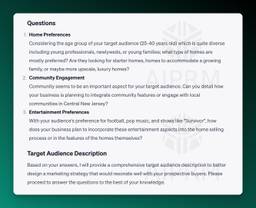 Screenshot of AIPRM ChatGPT output:

Target Audience Questions AIPRM Screenshot

Questions
Home Preferences

Considering the age group of your target audience (25-40 years old) which is quite diverse including young professionals, newlyweds, or young families; what type of homes are mostly preferred? Are they looking for starter homes, homes to accommodate a growing family, or maybe more upscale, luxury homes?

Community Engagement

Community seems to be an important aspect for your target audience. Can you detail how your business is planning to integrate community features or engage with local communities in Central New Jersey?

Entertainment Preferences

With your audience's preference for football, pop music, and shows like &quot;Survivor&quot;, how does your business plan to incorporate these entertainment aspects into the home selling process or in the features of the homes themselves?

Target Audience Description
Based on your answers, I will provide a comprehensive target audience description to better design a marketing strategy that would resonate well with your prospective buyers. Please proceed to answer the questions to the best of your knowledge.