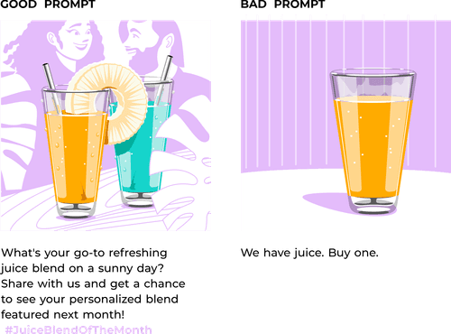 In this illustration, a visualized split-screen format that clearly distinguishes between the good prompt and the bad prompt scenarios.

On one side, representing the good prompt, a vibrant and inviting image of a juice bar. The focal point on the brightly colored, refreshing juice blend adorned with a fresh slice of pineapple on the rim of the glass, and a reusable straw. Supportive elements such as fresh fruits, a sunny backdrop, and happy customers enjoying their juices.

Below the visual, a well-crafted social media prompt that reads:

&quot;What's your go-to refreshing juice blend on a sunny day? Share with us and get a chance to see your personalized blend featured next month! #JuiceBlendOfTheMonth&quot;

On the other side of the split-screen, representing the bad prompt, a mundane image of a juice bar that lacks vibrant colors and appears less inviting. The focal point here is a plain glass of juice with no adornments, placed on a bare counter with a lackluster background devoid of any lively elements.

Below this visual, a poorly constructed social media prompt that reads:

&quot;We have juice. Buy one.&quot;
