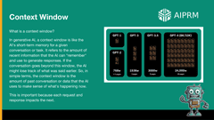 Context Window: 

What is a context window?

In generative AI, a context window is like the AI's short-term memory for a given conversation or task. It refers to the amount of recent information that the AI can &quot;remember&quot; and use to generate responses. If the conversation goes beyond this window, the AI might lose track of what was said earlier. So, in simple terms, the context window is the amount of past conversation or data that the AI uses to make sense of what's happening now.

This is important because each request and response impacts the next.

