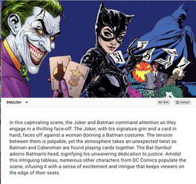 A screenshot of SceneXplain's ability to describe the illustration of the Joker, Catwoman, and Batman:

In this captivating scene, the Joker and Batman command attention as they engage in a thrilling face-off. The Joker, with his signature grin and a card in hand, faces off against a woman donning a Batman costume. The tension between them is palpable, yet the atmosphere takes an unexpected twist as Batman and Catwoman are found playing cards together. The Bat-Symbol adorns Batman's head, signifying his unwavering dedication to justice. Amidst this intriguing tableau, numerous other characters from DC Comics populate the scene, infusing it with a sense of excitement and intrigue that keeps viewers on the edge of their seats.